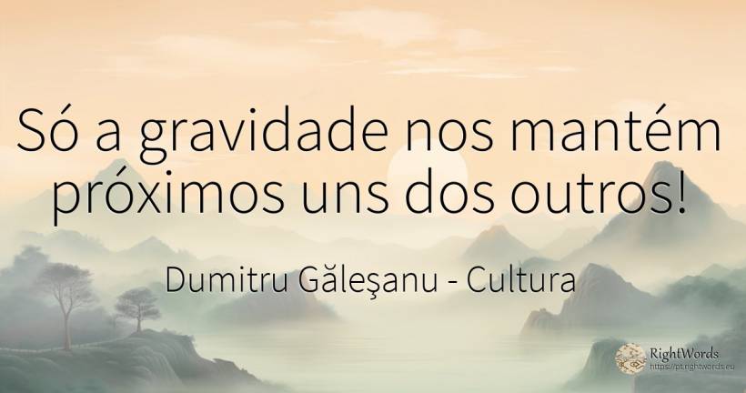 Só a gravidade nos mantém próximos uns dos outros! - Dumitru Găleşanu, citação sobre cultura