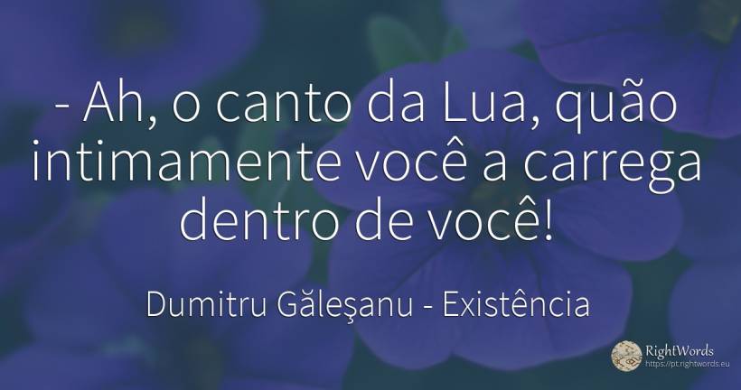 - Ah, o canto da Lua, quão intimamente você a carrega... - Dumitru Găleşanu, citação sobre existência