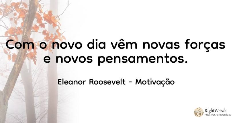 Com o novo dia vêm novas forças e novos pensamentos. - Eleanor Roosevelt (Anna E. Roosevelt), citação sobre motivação